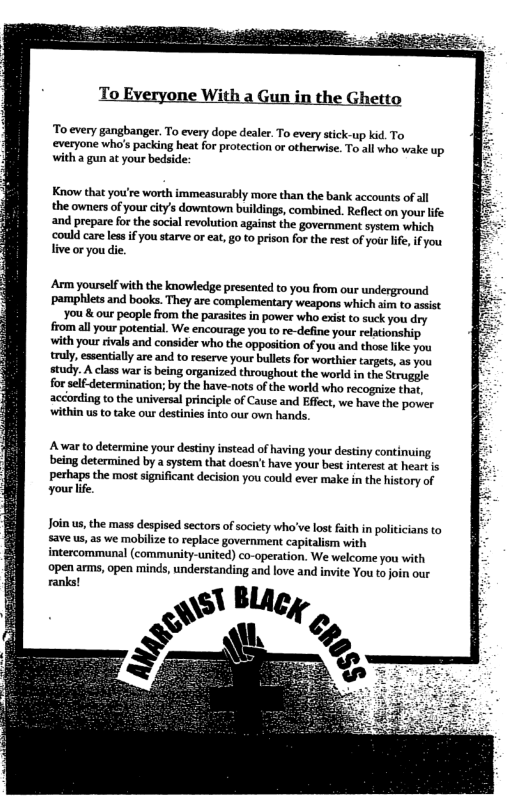 To every gangbanger. To every dope dealer. To every stick-up kid. To everyone who’s packing heat for protection or otherwise. To all who wake up. with a gun at your bedside:  Know that you’re worth immeasurably more than the bank accounts of all the owners of you citys downtown buildings, combined. Reflect on your life ‘and prepare for the social revolution against the government system which ‘could care les if you starve or ea, g0 o prison for the rest of yourlfe, if you live or you die.  Arm yourself with the knowledge presented to you from our underground pamphlets and books. They are complementary weapons which sim to asist You & our people from the parasites in power who exist to suck you dry  fromall your potential. We encourage you to re-define you relationship, with your ivals and consider who the opposition of you and those ke you truly, essentiall are and to reserve your bulles for worthier targets, as you study. A class war is being organized throughout the world in the Struggle for self-determination; by the have-nots of the world who recognize that, according to the universal principle of Cause and Effect, we have the power within us to take our destinies into our own hands.  Awar to determine your destiny instead of having your destiny continuing being determined by a system that doesn’t have your best interest at heartis perhaps the most significant decision you could ever make in the history of yourlife.  Join s, the mass despised sectors of society who’ve lost aith in politicians to save us, as we mobilize to replace government capitalism with intercommunal (community-united) co-operation. We welcome you with  open ams, open minds, understanding and love and invite You to join our ranks!  